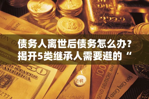 北京债务人离世后债务怎么办？揭开5类继承人需要避的“坑”