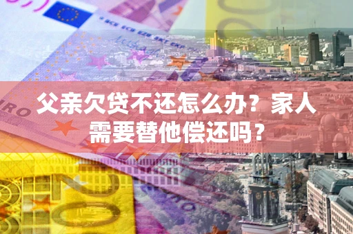 北京父亲欠贷不还怎么办？家人需要替他偿还吗？